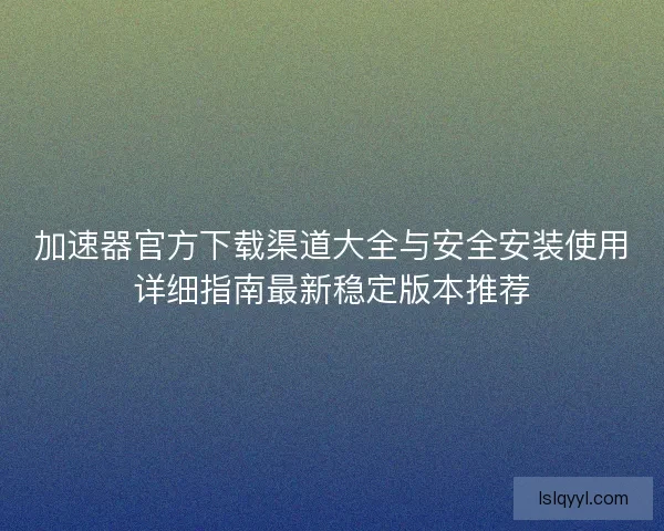 加速器官方下载渠道大全与安全安装使用详细指南最新稳定版本推荐