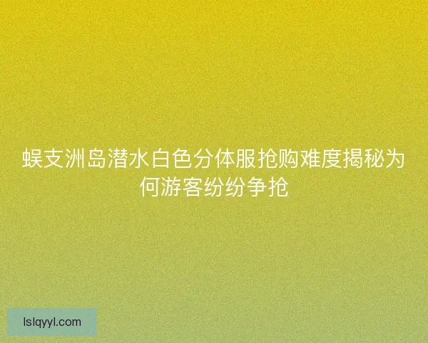 蜈支洲岛潜水白色分体服抢购难度揭秘为何游客纷纷争抢