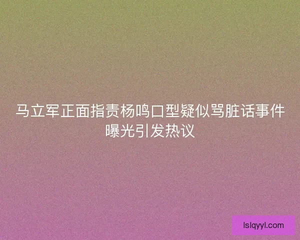 马立军正面指责杨鸣口型疑似骂脏话事件曝光引发热议