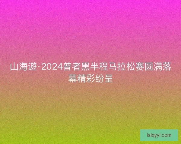 山海遊·2024普者黑半程马拉松赛圆满落幕精彩纷呈