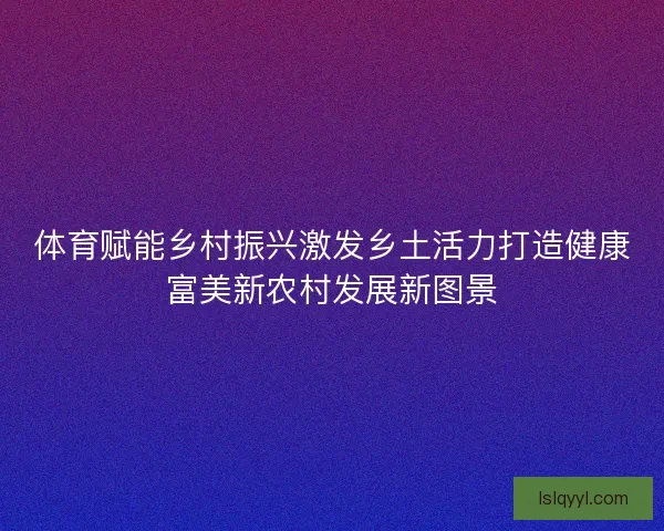 体育赋能乡村振兴激发乡土活力打造健康富美新农村发展新图景