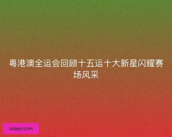 粤港澳全运会回顾十五运十大新星闪耀赛场风采