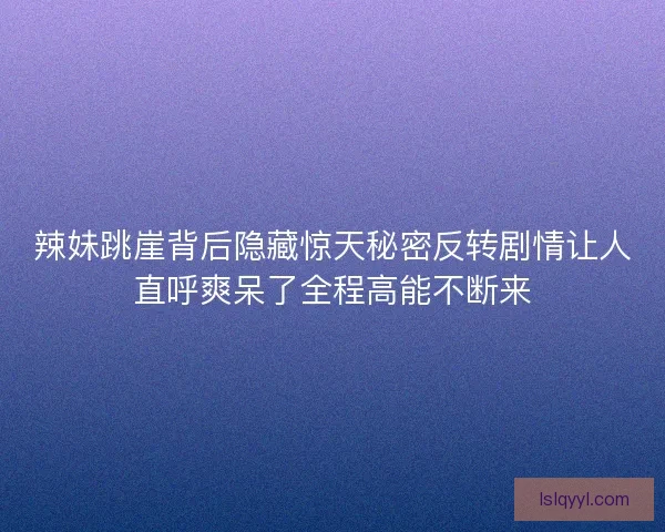 辣妹跳崖背后隐藏惊天秘密反转剧情让人直呼爽呆了全程高能不断来