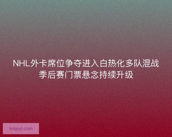 NHL外卡席位争夺进入白热化多队混战季后赛门票悬念持续升级