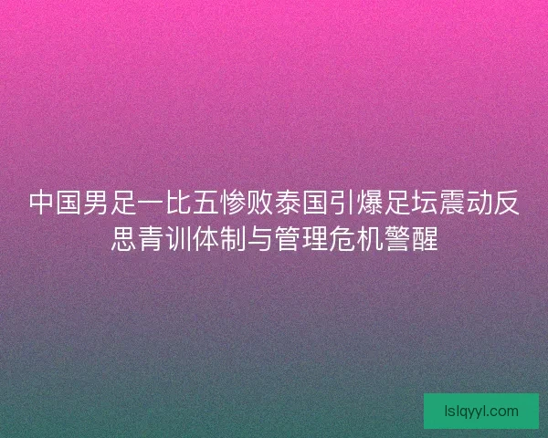 中国男足一比五惨败泰国引爆足坛震动反思青训体制与管理危机警醒