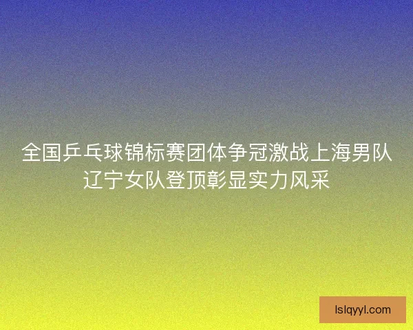 全国乒乓球锦标赛团体争冠激战上海男队辽宁女队登顶彰显实力风采
