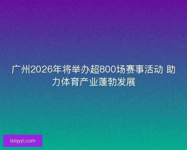 广州2026年将举办超800场赛事活动 助力体育产业蓬勃发展