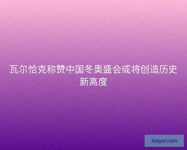 瓦尔恰克称赞中国冬奥盛会或将创造历史新高度
