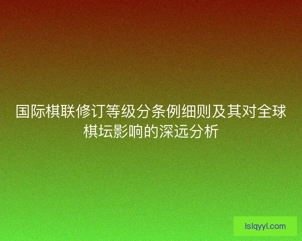 国际棋联修订等级分条例细则及其对全球棋坛影响的深远分析